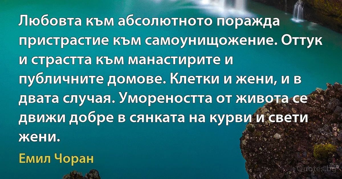 Любовта към абсолютното поражда пристрастие към самоунищожение. Оттук и страстта към манастирите и публичните домове. Клетки и жени, и в двата случая. Умореността от живота се движи добре в сянката на курви и свети жени. (Емил Чоран)