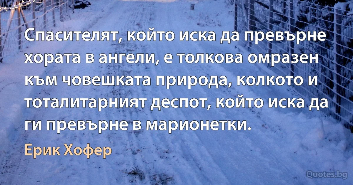 Спасителят, който иска да превърне хората в ангели, е толкова омразен към човешката природа, колкото и тоталитарният деспот, който иска да ги превърне в марионетки. (Ерик Хофер)