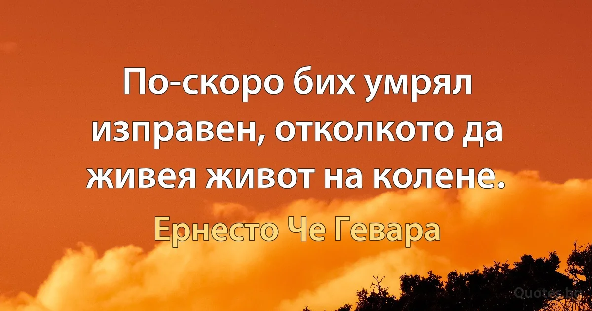 По-скоро бих умрял изправен, отколкото да живея живот на колене. (Ернесто Че Гевара)