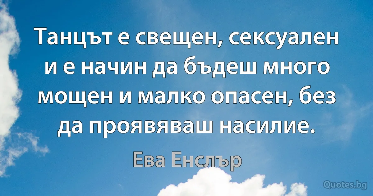 Танцът е свещен, сексуален и е начин да бъдеш много мощен и малко опасен, без да проявяваш насилие. (Ева Енслър)