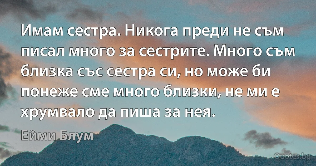 Имам сестра. Никога преди не съм писал много за сестрите. Много съм близка със сестра си, но може би понеже сме много близки, не ми е хрумвало да пиша за нея. (Ейми Блум)