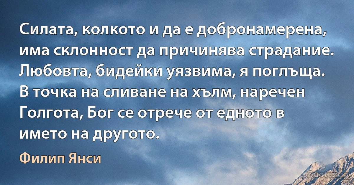 Силата, колкото и да е добронамерена, има склонност да причинява страдание. Любовта, бидейки уязвима, я поглъща. В точка на сливане на хълм, наречен Голгота, Бог се отрече от едното в името на другото. (Филип Янси)