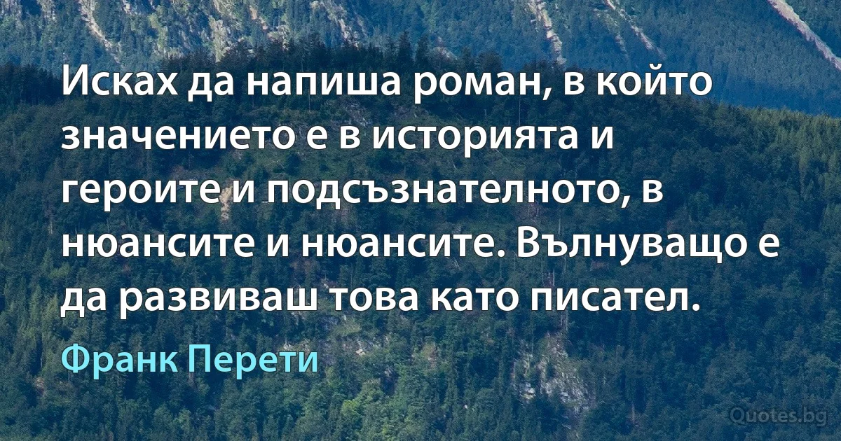 Исках да напиша роман, в който значението е в историята и героите и подсъзнателното, в нюансите и нюансите. Вълнуващо е да развиваш това като писател. (Франк Перети)