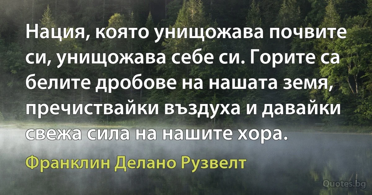 Нация, която унищожава почвите си, унищожава себе си. Горите са белите дробове на нашата земя, пречиствайки въздуха и давайки свежа сила на нашите хора. (Франклин Делано Рузвелт)