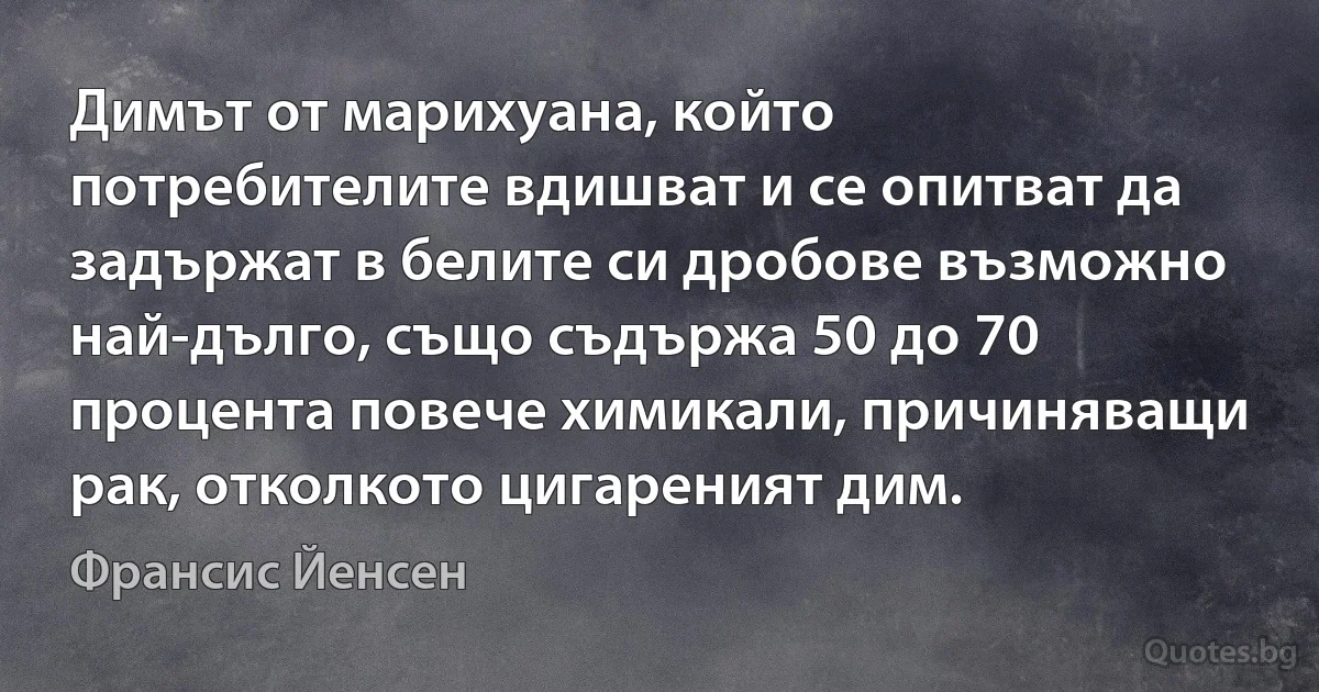 Димът от марихуана, който потребителите вдишват и се опитват да задържат в белите си дробове възможно най-дълго, също съдържа 50 до 70 процента повече химикали, причиняващи рак, отколкото цигареният дим. (Франсис Йенсен)