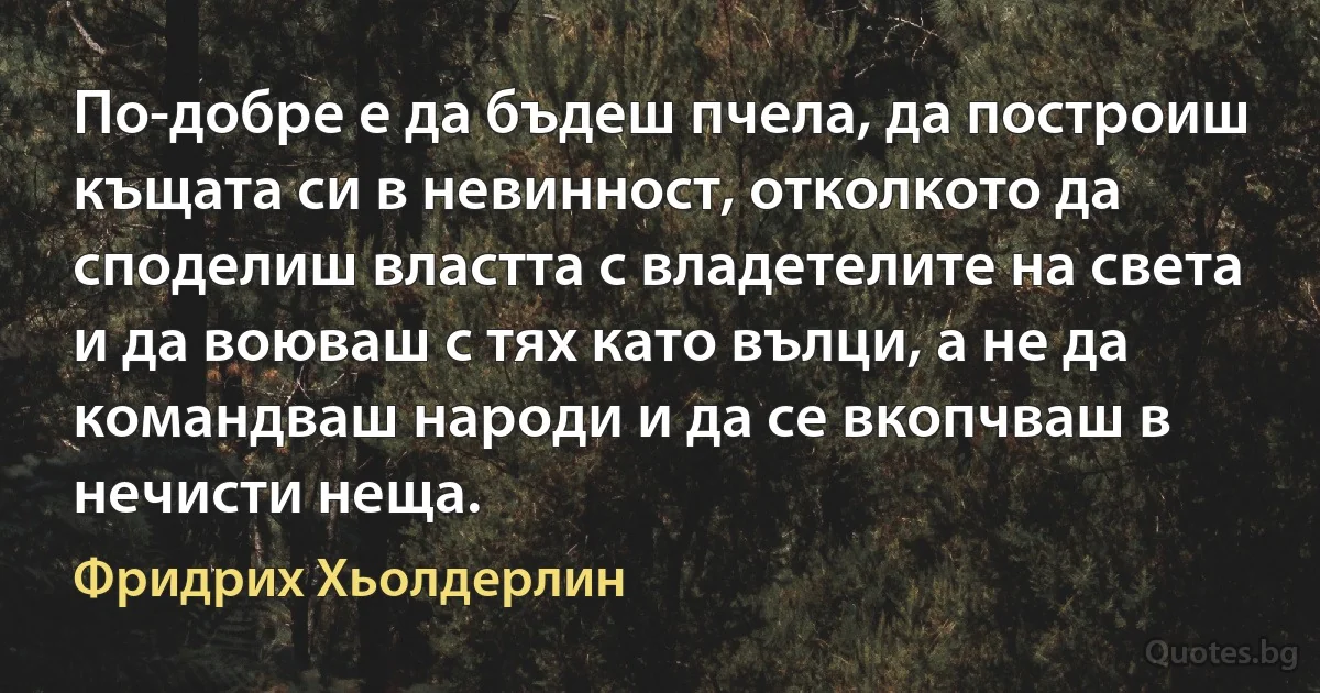 По-добре е да бъдеш пчела, да построиш къщата си в невинност, отколкото да споделиш властта с владетелите на света и да воюваш с тях като вълци, а не да командваш народи и да се вкопчваш в нечисти неща. (Фридрих Хьолдерлин)