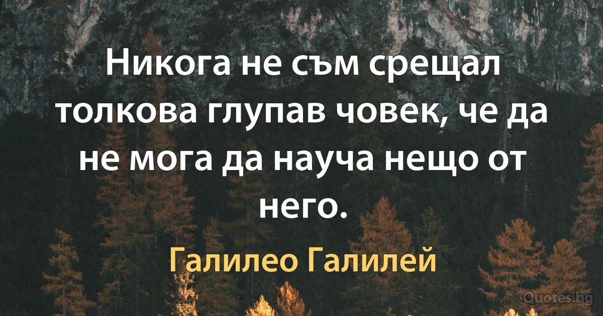 Никога не съм срещал толкова глупав човек, че да не мога да науча нещо от него. (Галилео Галилей)