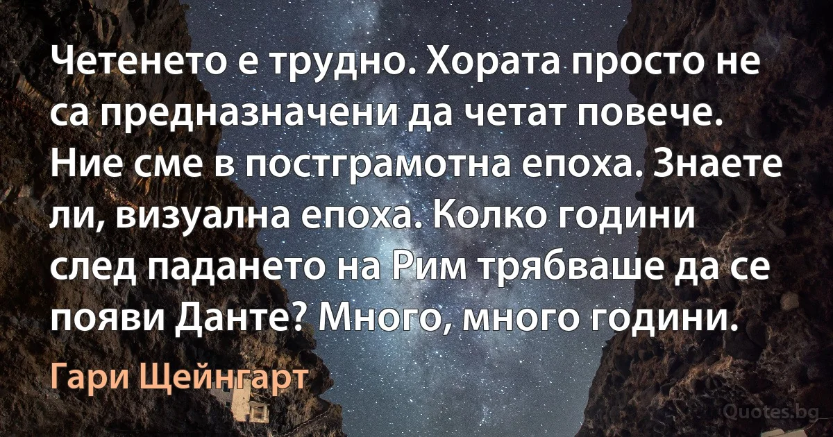 Четенето е трудно. Хората просто не са предназначени да четат повече. Ние сме в постграмотна епоха. Знаете ли, визуална епоха. Колко години след падането на Рим трябваше да се появи Данте? Много, много години. (Гари Щейнгарт)