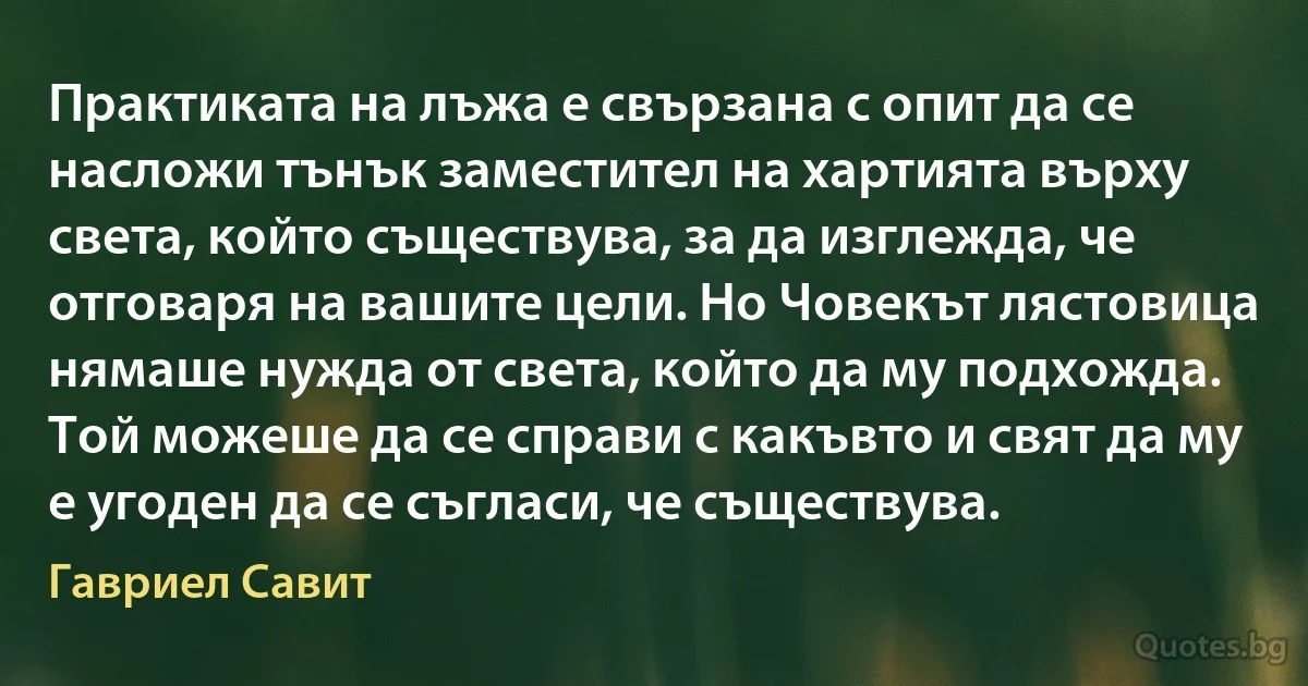 Практиката на лъжа е свързана с опит да се насложи тънък заместител на хартията върху света, който съществува, за да изглежда, че отговаря на вашите цели. Но Човекът лястовица нямаше нужда от света, който да му подхожда. Той можеше да се справи с какъвто и свят да му е угоден да се съгласи, че съществува. (Гавриел Савит)