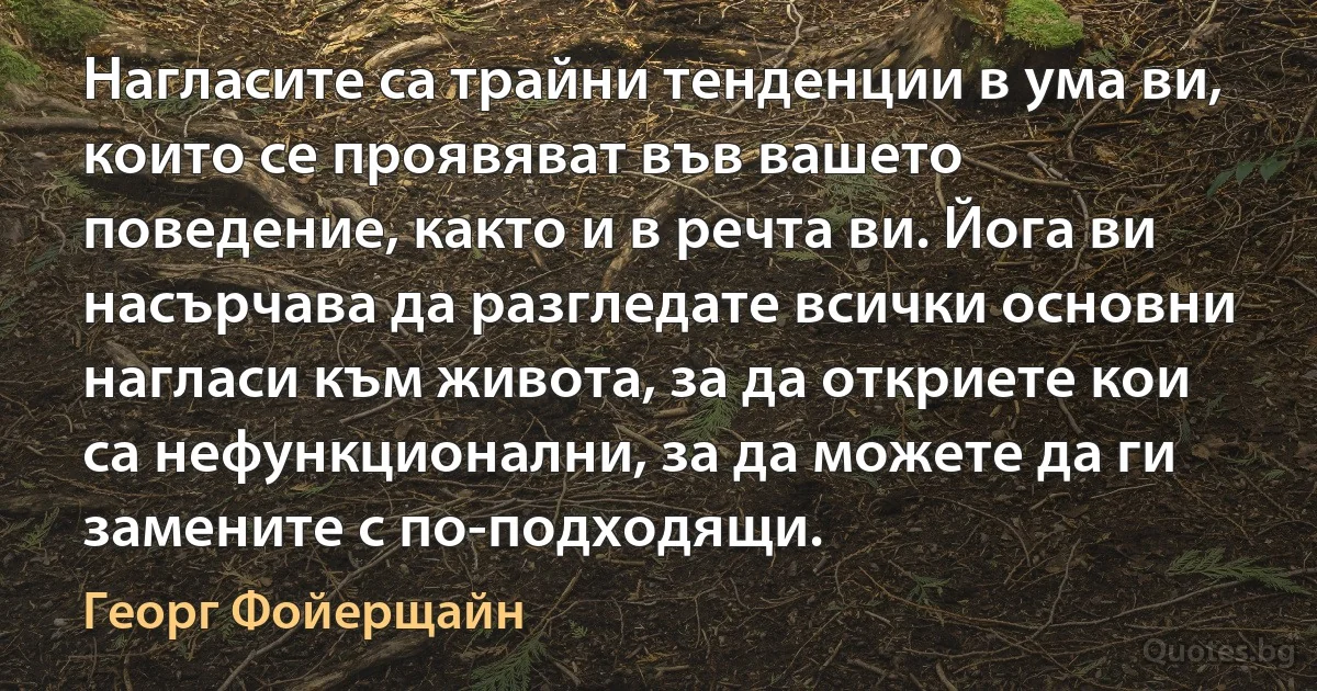 Нагласите са трайни тенденции в ума ви, които се проявяват във вашето поведение, както и в речта ви. Йога ви насърчава да разгледате всички основни нагласи към живота, за да откриете кои са нефункционални, за да можете да ги замените с по-подходящи. (Георг Фойерщайн)