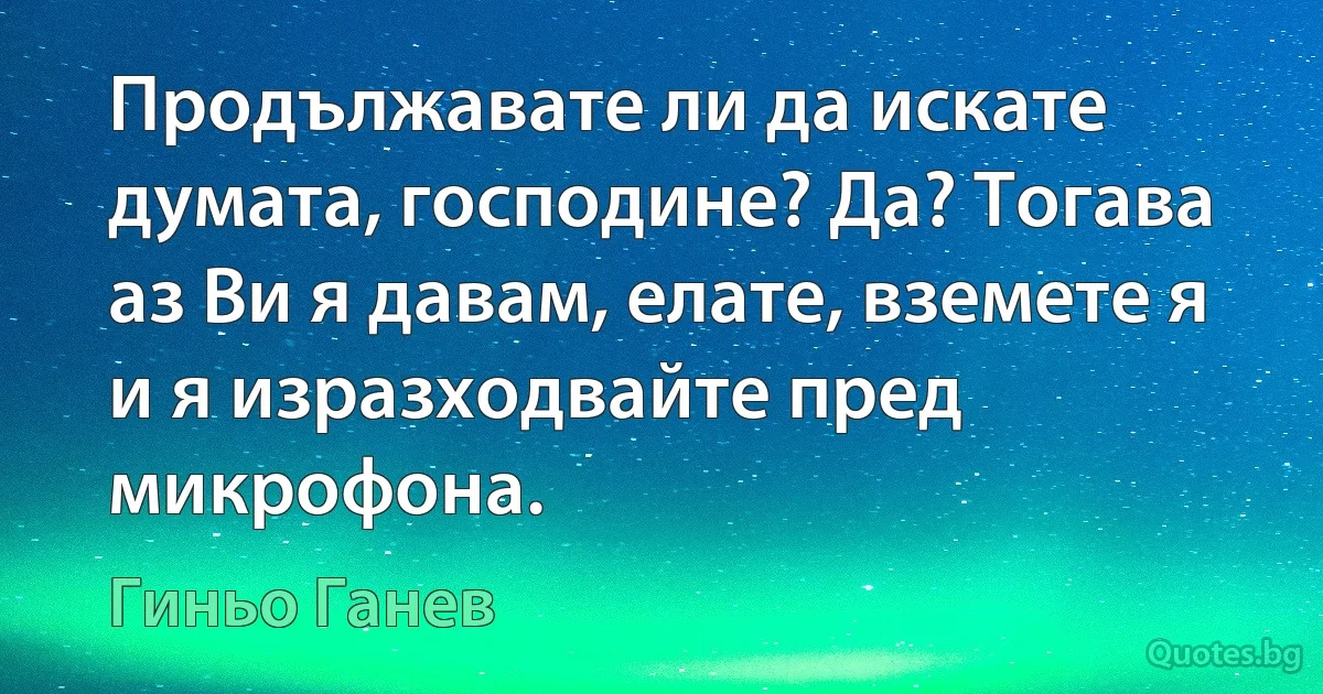 Продължавате ли да искате думата, господине? Да? Тогава аз Ви я давам, елате, вземете я и я изразходвайте пред микрофона. (Гиньо Ганев)