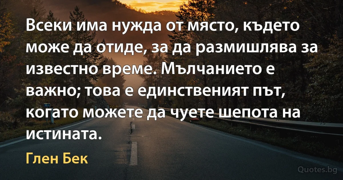 Всеки има нужда от място, където може да отиде, за да размишлява за известно време. Мълчанието е важно; това е единственият път, когато можете да чуете шепота на истината. (Глен Бек)