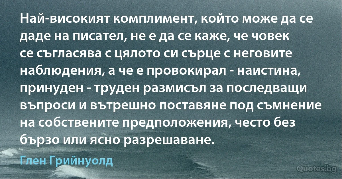 Най-високият комплимент, който може да се даде на писател, не е да се каже, че човек се съгласява с цялото си сърце с неговите наблюдения, а че е провокирал - наистина, принуден - труден размисъл за последващи въпроси и вътрешно поставяне под съмнение на собствените предположения, често без бързо или ясно разрешаване. (Глен Грийнуолд)