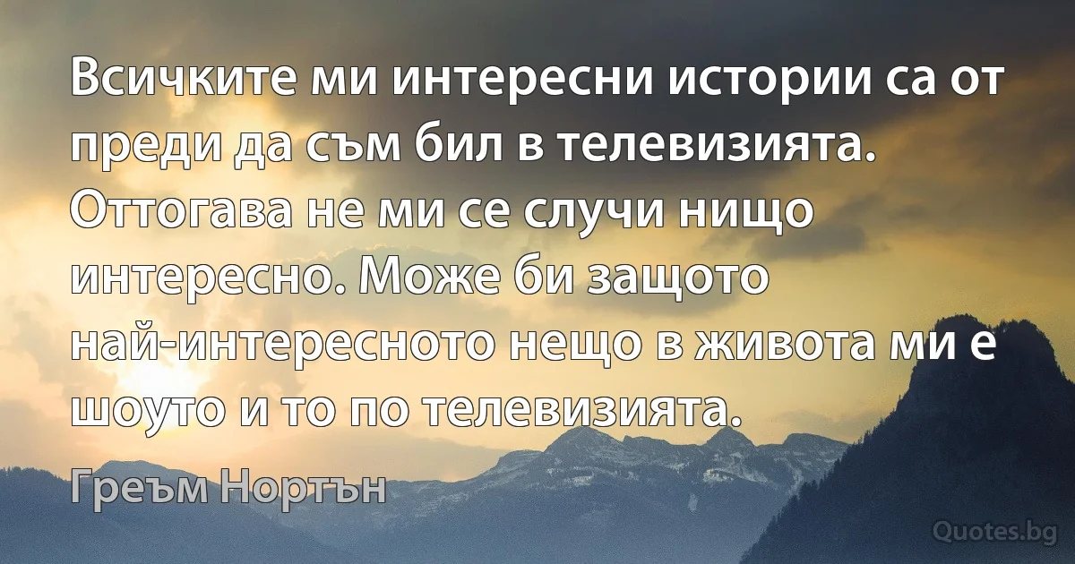 Всичките ми интересни истории са от преди да съм бил в телевизията. Оттогава не ми се случи нищо интересно. Може би защото най-интересното нещо в живота ми е шоуто и то по телевизията. (Греъм Нортън)