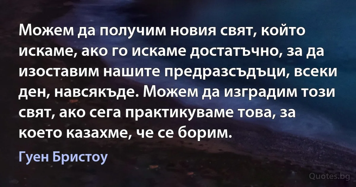 Можем да получим новия свят, който искаме, ако го искаме достатъчно, за да изоставим нашите предразсъдъци, всеки ден, навсякъде. Можем да изградим този свят, ако сега практикуваме това, за което казахме, че се борим. (Гуен Бристоу)