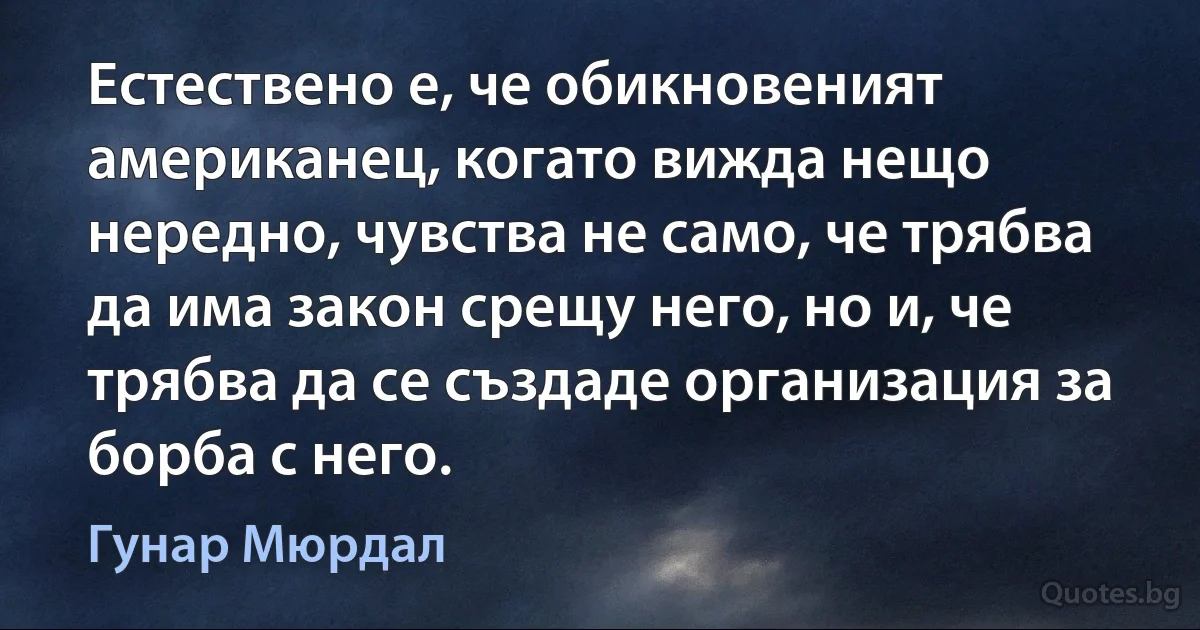 Естествено е, че обикновеният американец, когато вижда нещо нередно, чувства не само, че трябва да има закон срещу него, но и, че трябва да се създаде организация за борба с него. (Гунар Мюрдал)