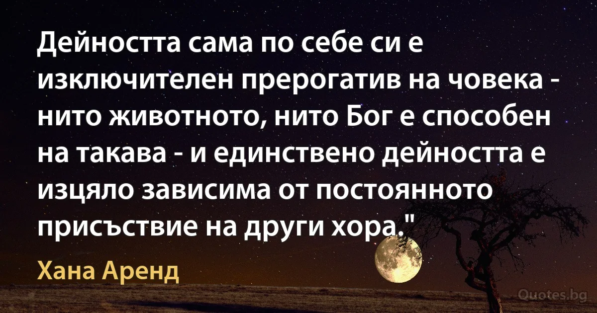 Дейността сама по себе си е изключителен прерогатив на човека - нито животното, нито Бог е способен на такава - и единствено дейността е изцяло зависима от постоянното присъствие на други хора." (Хана Аренд)