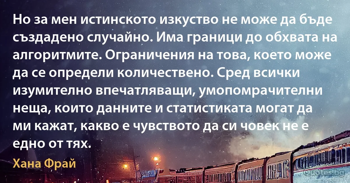 Но за мен истинското изкуство не може да бъде създадено случайно. Има граници до обхвата на алгоритмите. Ограничения на това, което може да се определи количествено. Сред всички изумително впечатляващи, умопомрачителни неща, които данните и статистиката могат да ми кажат, какво е чувството да си човек не е едно от тях. (Хана Фрай)