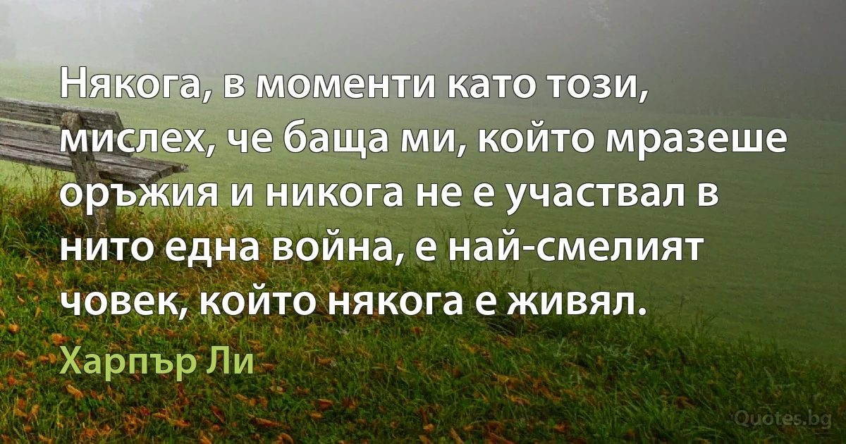 Някога, в моменти като този, мислех, че баща ми, който мразеше оръжия и никога не е участвал в нито една война, е най-смелият човек, който някога е живял. (Харпър Ли)