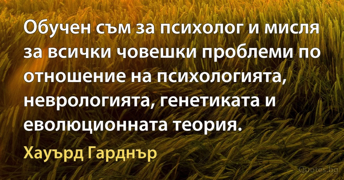 Обучен съм за психолог и мисля за всички човешки проблеми по отношение на психологията, неврологията, генетиката и еволюционната теория. (Хауърд Гарднър)