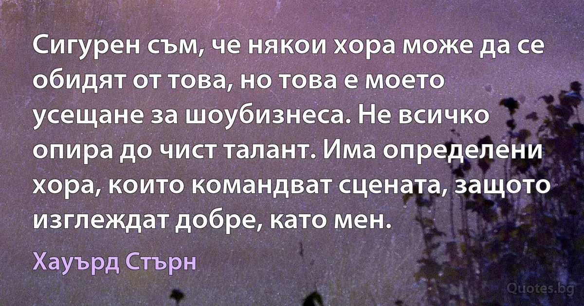 Сигурен съм, че някои хора може да се обидят от това, но това е моето усещане за шоубизнеса. Не всичко опира до чист талант. Има определени хора, които командват сцената, защото изглеждат добре, като мен. (Хауърд Стърн)