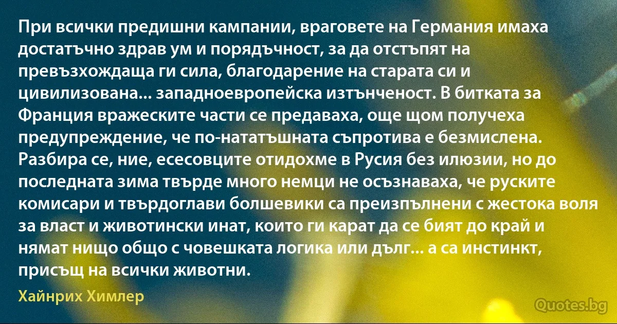 При всички предишни кампании, враговете на Германия имаха достатъчно здрав ум и порядъчност, за да отстъпят на превъзхождаща ги сила, благодарение на старата си и цивилизована... западноевропейска изтънченост. В битката за Франция вражеските части се предаваха, още щом получеха предупреждение, че по-нататъшната съпротива е безмислена. Разбира се, ние, есесовците отидохме в Русия без илюзии, но до последната зима твърде много немци не осъзнаваха, че руските комисари и твърдоглави болшевики са преизпълнени с жестока воля за власт и животински инат, които ги карат да се бият до край и нямат нищо общо с човешката логика или дълг... а са инстинкт, присъщ на всички животни. (Хайнрих Химлер)