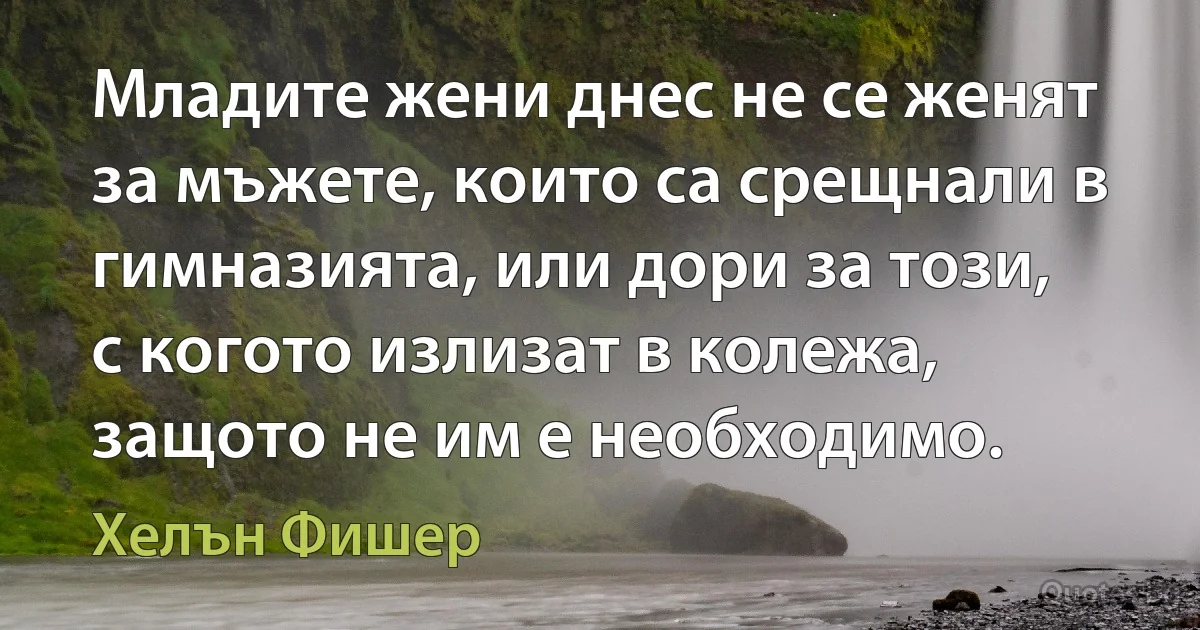 Младите жени днес не се женят за мъжете, които са срещнали в гимназията, или дори за този, с когото излизат в колежа, защото не им е необходимо. (Хелън Фишер)