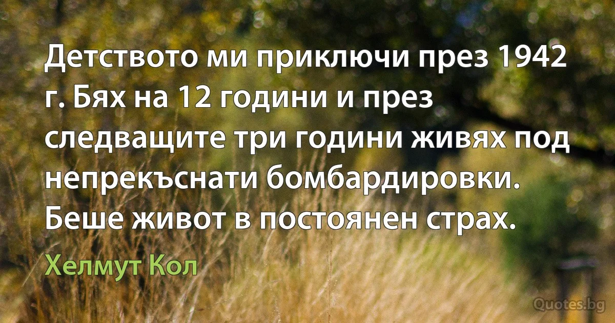 Детството ми приключи през 1942 г. Бях на 12 години и през следващите три години живях под непрекъснати бомбардировки. Беше живот в постоянен страх. (Хелмут Кол)