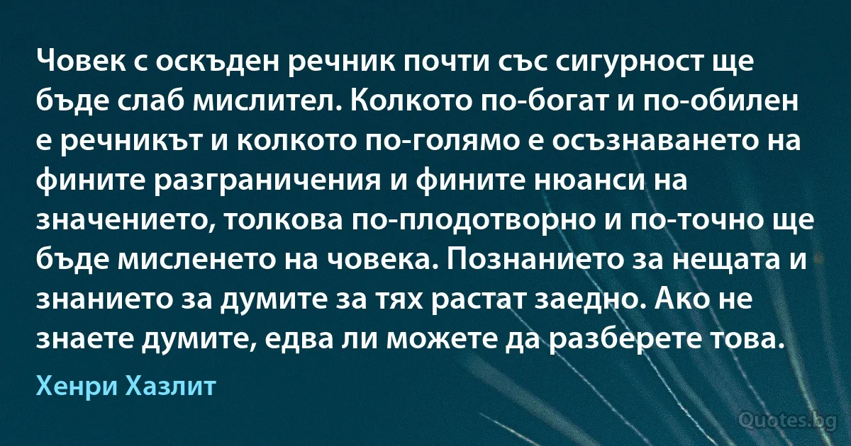 Човек с оскъден речник почти със сигурност ще бъде слаб мислител. Колкото по-богат и по-обилен е речникът и колкото по-голямо е осъзнаването на фините разграничения и фините нюанси на значението, толкова по-плодотворно и по-точно ще бъде мисленето на човека. Познанието за нещата и знанието за думите за тях растат заедно. Ако не знаете думите, едва ли можете да разберете това. (Хенри Хазлит)