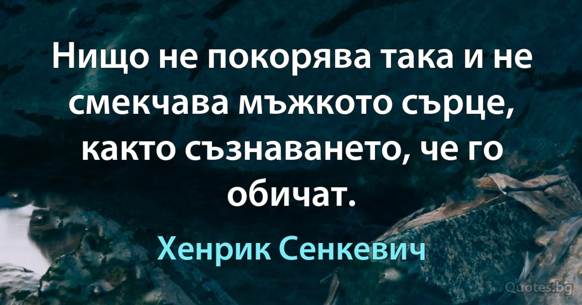 Нищо не покорява така и не смекчава мъжкото сърце, както съзнаването, че го обичат. (Хенрик Сенкевич)