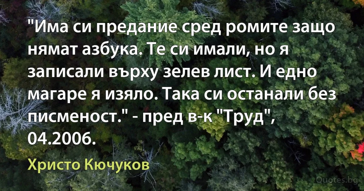 "Има си предание сред ромите защо нямат азбука. Те си имали, но я записали върху зелев лист. И едно магаре я изяло. Така си останали без писменост." - пред в-к "Труд", 04.2006. (Христо Кючуков)