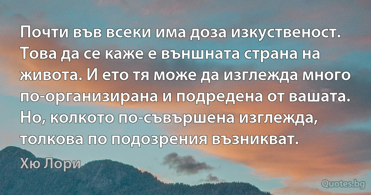 Почти във всеки има доза изкуственост. Това да се каже е външната страна на живота. И ето тя може да изглежда много по-организирана и подредена от вашата. Но, колкото по-съвършена изглежда, толкова по подозрения възникват. (Хю Лори)