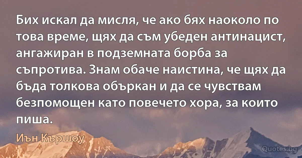 Бих искал да мисля, че ако бях наоколо по това време, щях да съм убеден антинацист, ангажиран в подземната борба за съпротива. Знам обаче наистина, че щях да бъда толкова объркан и да се чувствам безпомощен като повечето хора, за които пиша. (Иън Кършоу)