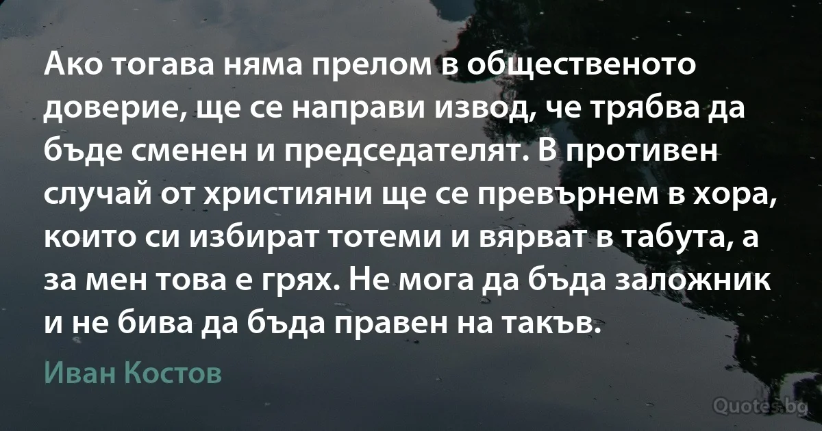 Ако тогава няма прелом в общественото доверие, ще се направи извод, че трябва да бъде сменен и председателят. В противен случай от християни ще се превърнем в хора, които си избират тотеми и вярват в табута, а за мен това е грях. Не мога да бъда заложник и не бива да бъда правен на такъв. (Иван Костов)