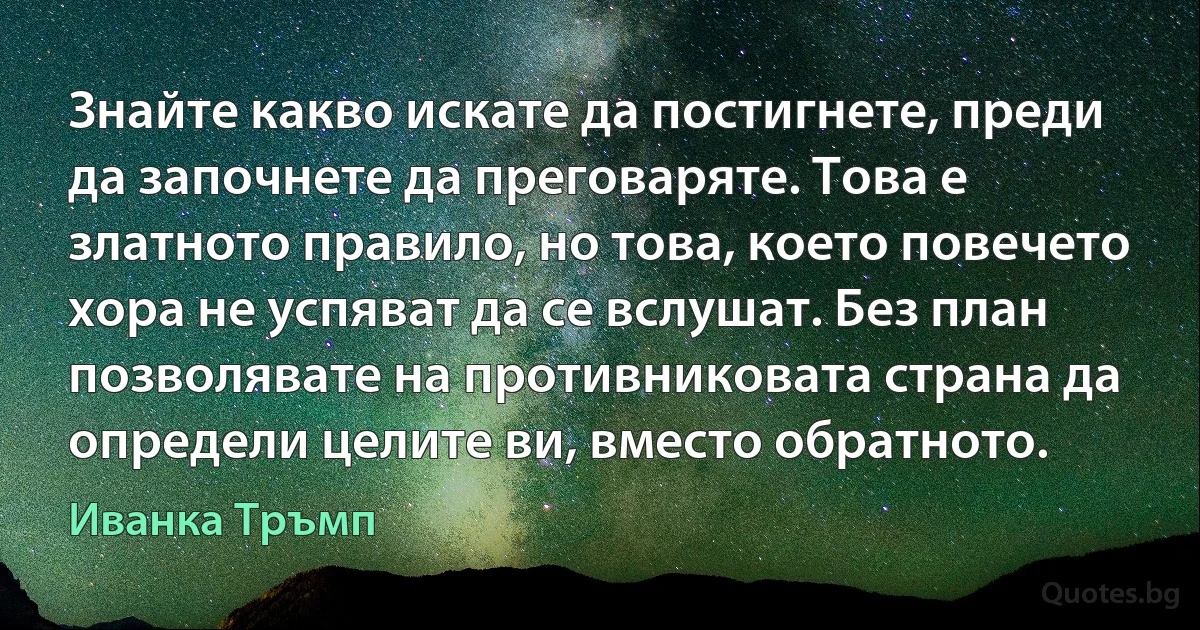 Знайте какво искате да постигнете, преди да започнете да преговаряте. Това е златното правило, но това, което повечето хора не успяват да се вслушат. Без план позволявате на противниковата страна да определи целите ви, вместо обратното. (Иванка Тръмп)