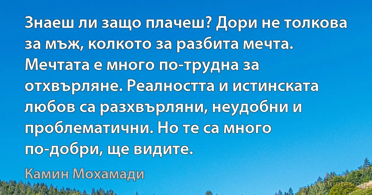 Знаеш ли защо плачеш? Дори не толкова за мъж, колкото за разбита мечта. Мечтата е много по-трудна за отхвърляне. Реалността и истинската любов са разхвърляни, неудобни и проблематични. Но те са много по-добри, ще видите. (Камин Мохамади)