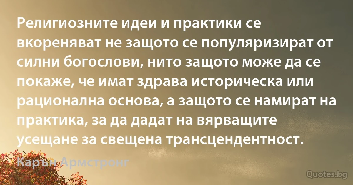 Религиозните идеи и практики се вкореняват не защото се популяризират от силни богослови, нито защото може да се покаже, че имат здрава историческа или рационална основа, а защото се намират на практика, за да дадат на вярващите усещане за свещена трансцендентност. (Карън Армстронг)