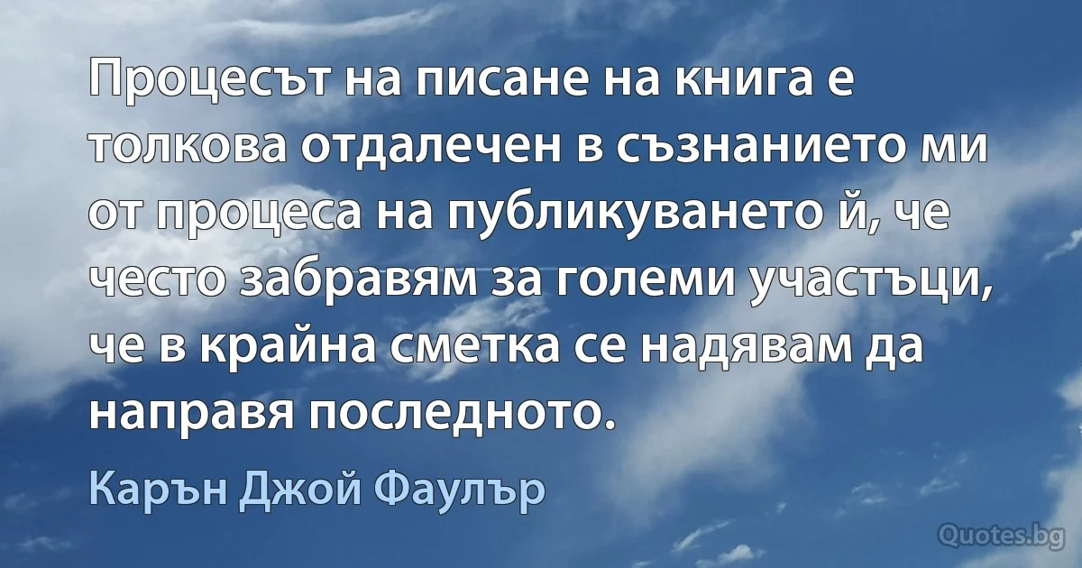 Процесът на писане на книга е толкова отдалечен в съзнанието ми от процеса на публикуването й, че често забравям за големи участъци, че в крайна сметка се надявам да направя последното. (Карън Джой Фаулър)