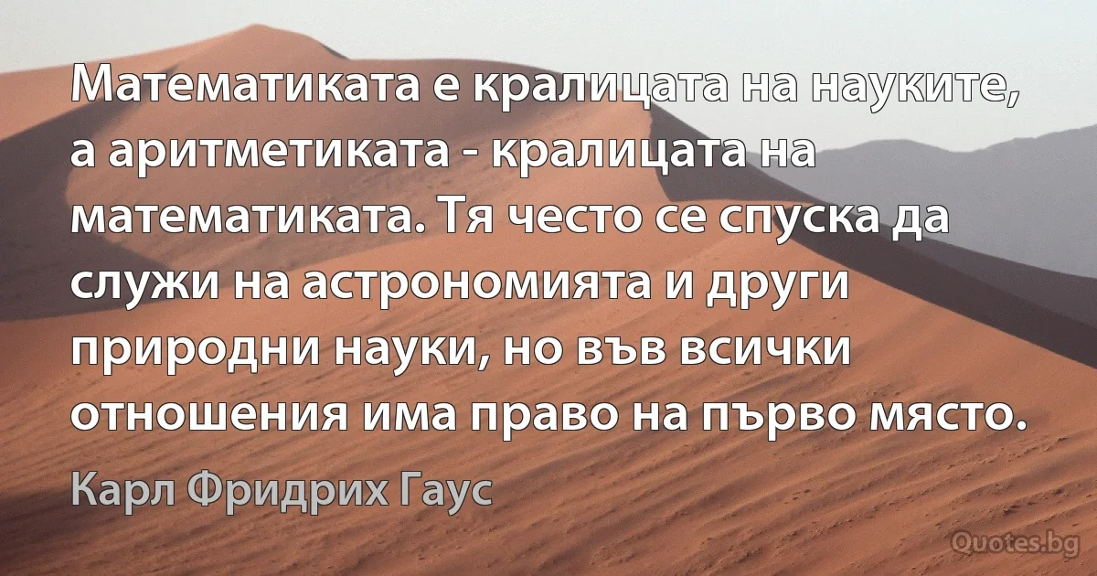 Математиката е кралицата на науките, а аритметиката - кралицата на математиката. Тя често се спуска да служи на астрономията и други природни науки, но във всички отношения има право на първо място. (Карл Фридрих Гаус)