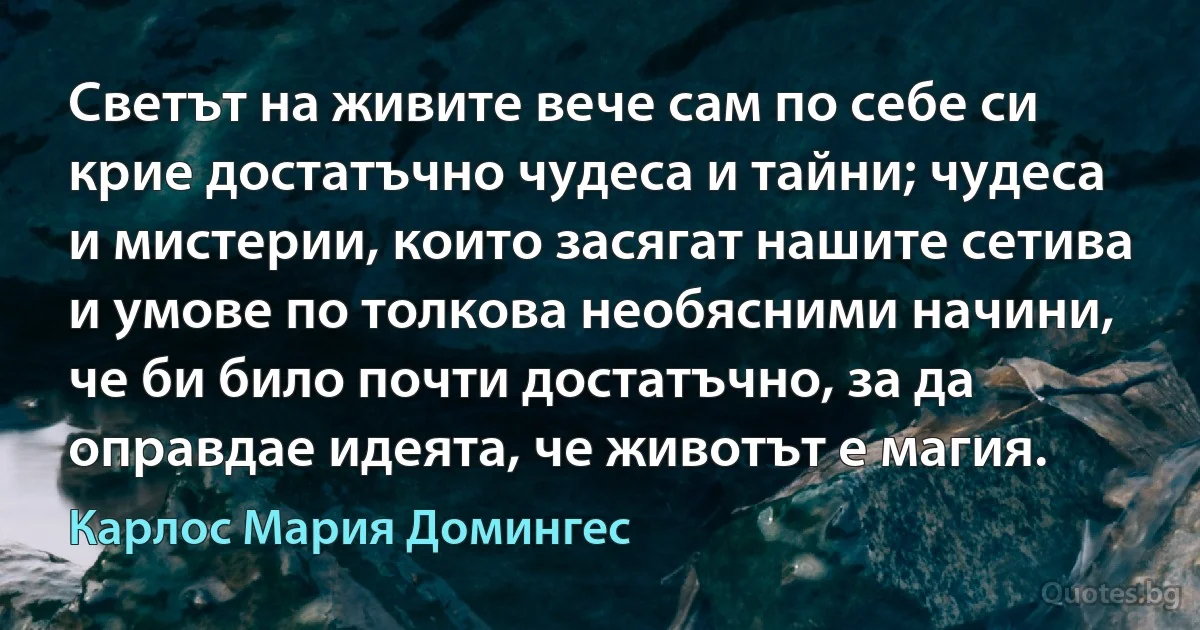 Светът на живите вече сам по себе си крие достатъчно чудеса и тайни; чудеса и мистерии, които засягат нашите сетива и умове по толкова необясними начини, че би било почти достатъчно, за да оправдае идеята, че животът е магия. (Карлос Мария Домингес)