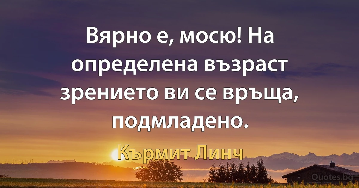 Вярно е, мосю! На определена възраст зрението ви се връща, подмладено. (Кърмит Линч)