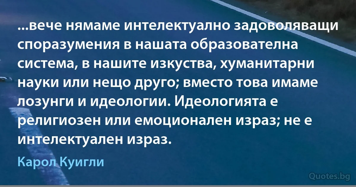 ...вече нямаме интелектуално задоволяващи споразумения в нашата образователна система, в нашите изкуства, хуманитарни науки или нещо друго; вместо това имаме лозунги и идеологии. Идеологията е религиозен или емоционален израз; не е интелектуален израз. (Карол Куигли)