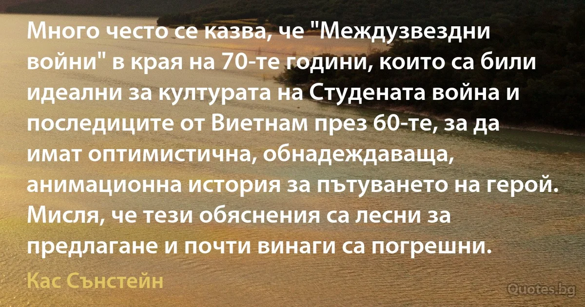 Много често се казва, че "Междузвездни войни" в края на 70-те години, които са били идеални за културата на Студената война и последиците от Виетнам през 60-те, за да имат оптимистична, обнадеждаваща, анимационна история за пътуването на герой. Мисля, че тези обяснения са лесни за предлагане и почти винаги са погрешни. (Кас Сънстейн)