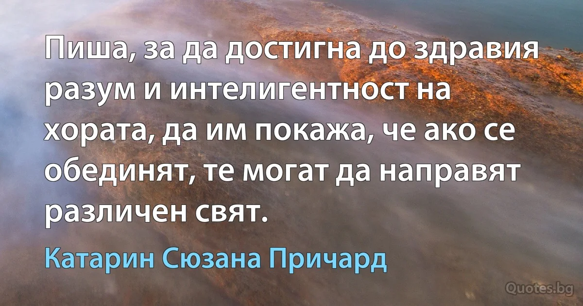 Пиша, за да достигна до здравия разум и интелигентност на хората, да им покажа, че ако се обединят, те могат да направят различен свят. (Катарин Сюзана Причард)