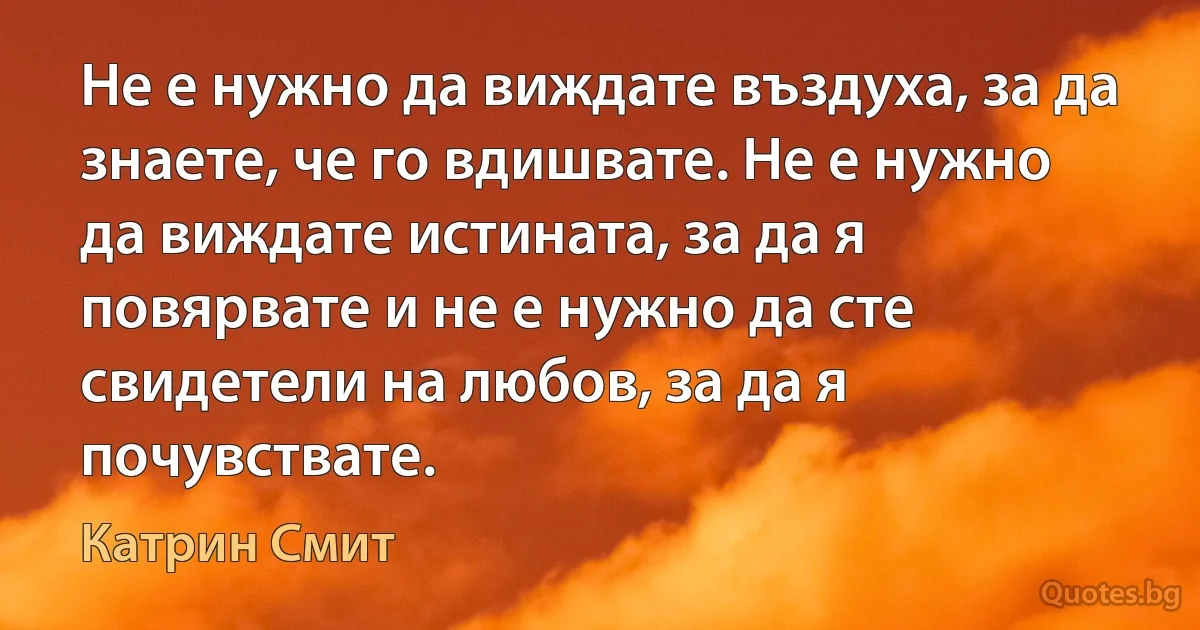 Не е нужно да виждате въздуха, за да знаете, че го вдишвате. Не е нужно да виждате истината, за да я повярвате и не е нужно да сте свидетели на любов, за да я почувствате. (Катрин Смит)