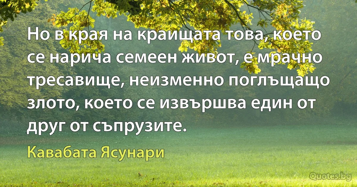 Но в края на краищата това, което се нарича семеен живот, е мрачно тресавище, неизменно поглъщащо злото, което се извършва един от друг от съпрузите. (Кавабата Ясунари)