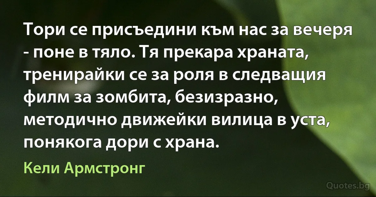 Тори се присъедини към нас за вечеря - поне в тяло. Тя прекара храната, тренирайки се за роля в следващия филм за зомбита, безизразно, методично движейки вилица в уста, понякога дори с храна. (Кели Армстронг)