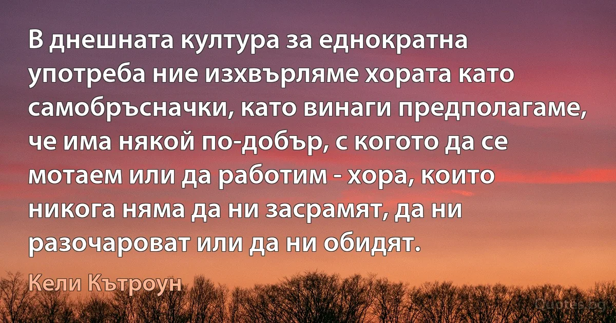 В днешната култура за еднократна употреба ние изхвърляме хората като самобръсначки, като винаги предполагаме, че има някой по-добър, с когото да се мотаем или да работим - хора, които никога няма да ни засрамят, да ни разочароват или да ни обидят. (Кели Кътроун)