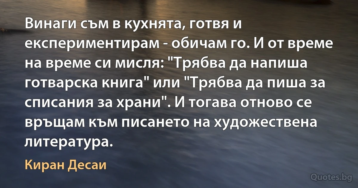 Винаги съм в кухнята, готвя и експериментирам - обичам го. И от време на време си мисля: "Трябва да напиша готварска книга" или "Трябва да пиша за списания за храни". И тогава отново се връщам към писането на художествена литература. (Киран Десаи)