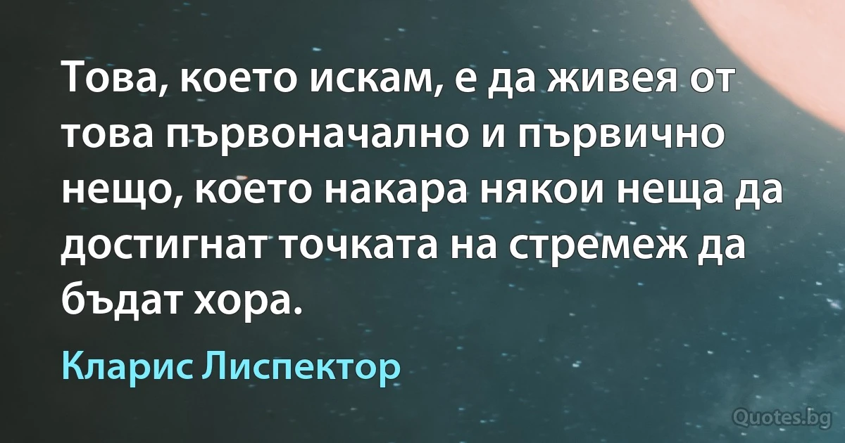 Това, което искам, е да живея от това първоначално и първично нещо, което накара някои неща да достигнат точката на стремеж да бъдат хора. (Кларис Лиспектор)